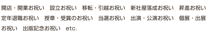 開店・開業お祝い　設立お祝い　移転・引越お祝い　新社屋落成お祝い　昇進お祝い　定年退職お祝い　授章・受賞のお祝い　当選お祝い　出演・公演お祝い　個展・出展お祝い　出版記念お祝い　etc.